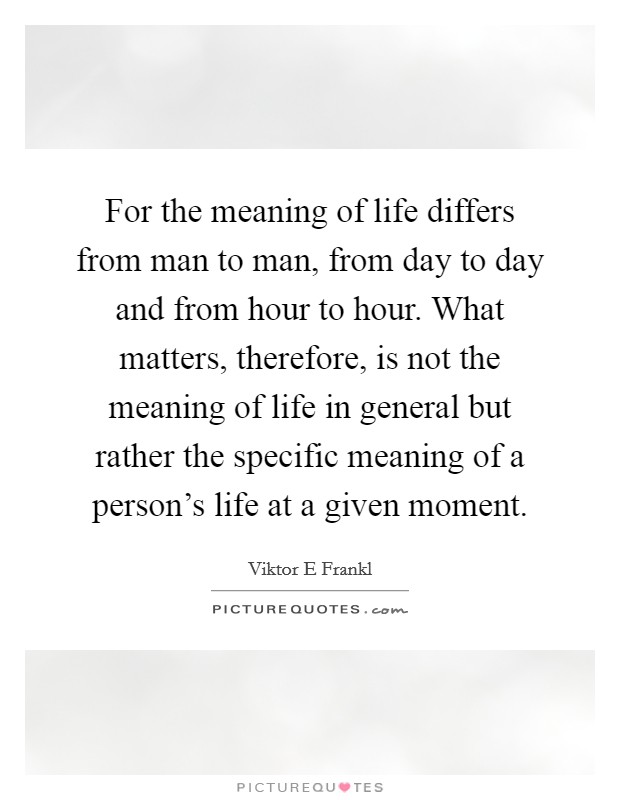 For the meaning of life differs from man to man, from day to day and from hour to hour. What matters, therefore, is not the meaning of life in general but rather the specific meaning of a person's life at a given moment Picture Quote #1