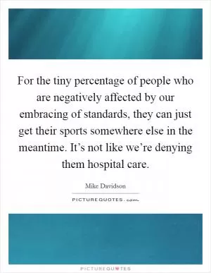 For the tiny percentage of people who are negatively affected by our embracing of standards, they can just get their sports somewhere else in the meantime. It’s not like we’re denying them hospital care Picture Quote #1