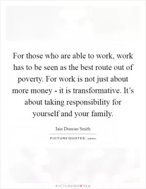 For those who are able to work, work has to be seen as the best route out of poverty. For work is not just about more money - it is transformative. It’s about taking responsibility for yourself and your family Picture Quote #1