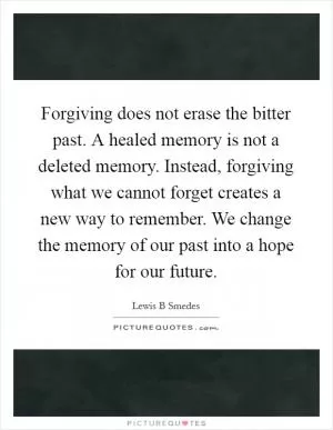 Forgiving does not erase the bitter past. A healed memory is not a deleted memory. Instead, forgiving what we cannot forget creates a new way to remember. We change the memory of our past into a hope for our future Picture Quote #1