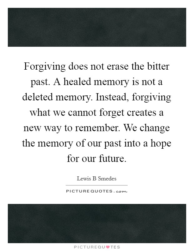 Forgiving does not erase the bitter past. A healed memory is not a deleted memory. Instead, forgiving what we cannot forget creates a new way to remember. We change the memory of our past into a hope for our future Picture Quote #1