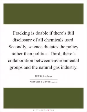 Fracking is doable if there’s full disclosure of all chemicals used. Secondly, science dictates the policy rather than politics. Third, there’s collaboration between environmental groups and the natural gas industry Picture Quote #1