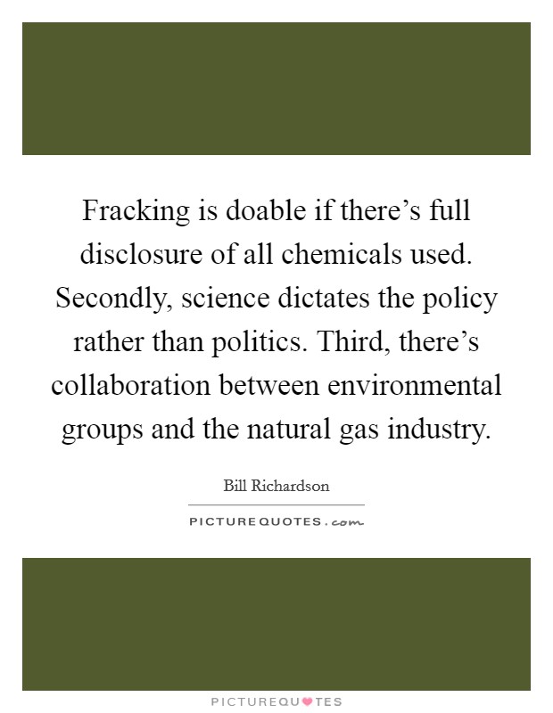 Fracking is doable if there's full disclosure of all chemicals used. Secondly, science dictates the policy rather than politics. Third, there's collaboration between environmental groups and the natural gas industry Picture Quote #1
