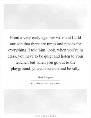 From a very early age, my wife and I told our son that there are times and places for everything. I told him, look, when you’re in class, you have to be quiet and listen to your teacher, but when you go out to the playground, you can scream and be silly Picture Quote #1