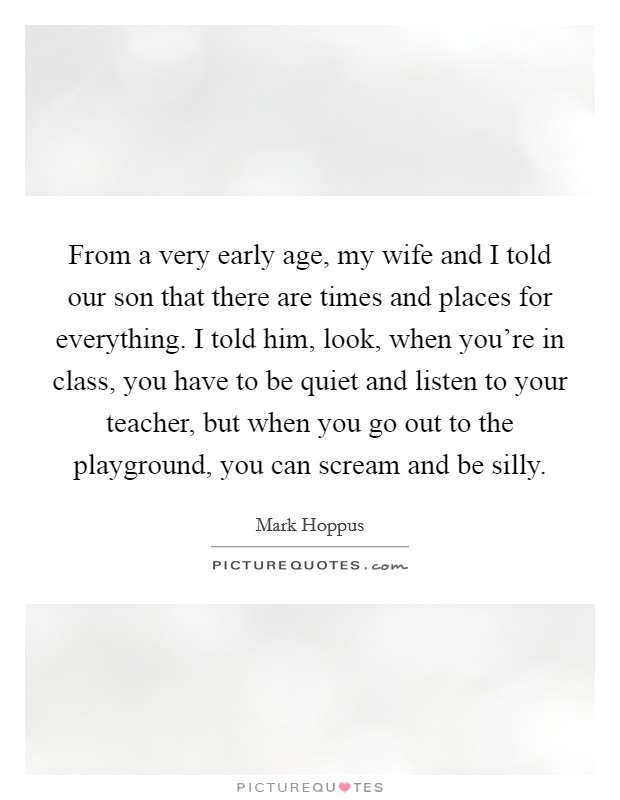 From a very early age, my wife and I told our son that there are times and places for everything. I told him, look, when you're in class, you have to be quiet and listen to your teacher, but when you go out to the playground, you can scream and be silly Picture Quote #1