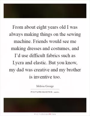 From about eight years old I was always making things on the sewing machine. Friends would see me making dresses and costumes, and I’d use difficult fabrics such as Lycra and elastic. But you know, my dad was creative and my brother is inventive too Picture Quote #1