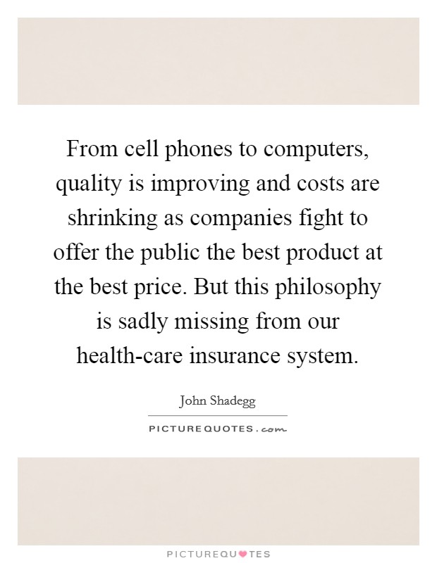 From cell phones to computers, quality is improving and costs are shrinking as companies fight to offer the public the best product at the best price. But this philosophy is sadly missing from our health-care insurance system Picture Quote #1