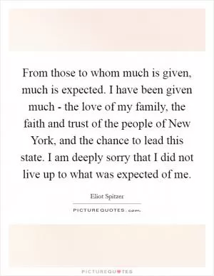 From those to whom much is given, much is expected. I have been given much - the love of my family, the faith and trust of the people of New York, and the chance to lead this state. I am deeply sorry that I did not live up to what was expected of me Picture Quote #1