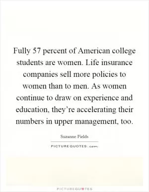 Fully 57 percent of American college students are women. Life insurance companies sell more policies to women than to men. As women continue to draw on experience and education, they’re accelerating their numbers in upper management, too Picture Quote #1