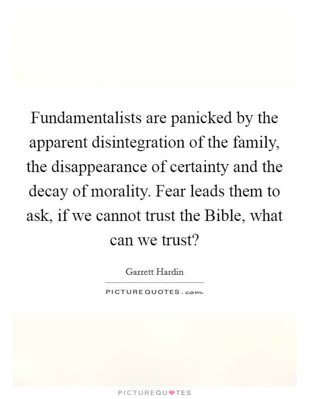 Fundamentalists are panicked by the apparent disintegration of the family, the disappearance of certainty and the decay of morality. Fear leads them to ask, if we cannot trust the Bible, what can we trust? Picture Quote #1