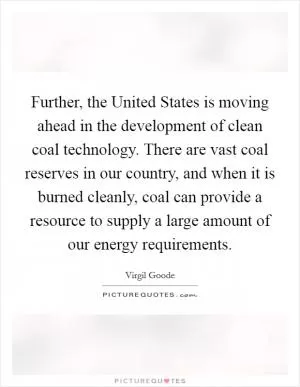 Further, the United States is moving ahead in the development of clean coal technology. There are vast coal reserves in our country, and when it is burned cleanly, coal can provide a resource to supply a large amount of our energy requirements Picture Quote #1