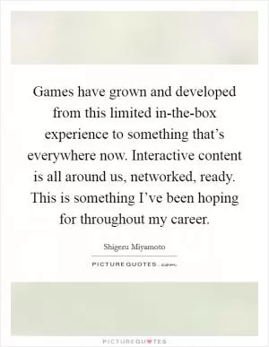 Games have grown and developed from this limited in-the-box experience to something that’s everywhere now. Interactive content is all around us, networked, ready. This is something I’ve been hoping for throughout my career Picture Quote #1