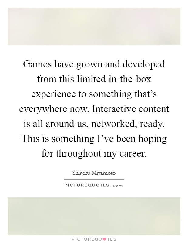 Games have grown and developed from this limited in-the-box experience to something that's everywhere now. Interactive content is all around us, networked, ready. This is something I've been hoping for throughout my career Picture Quote #1