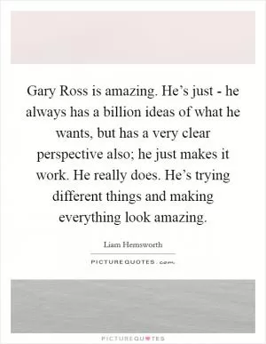 Gary Ross is amazing. He’s just - he always has a billion ideas of what he wants, but has a very clear perspective also; he just makes it work. He really does. He’s trying different things and making everything look amazing Picture Quote #1