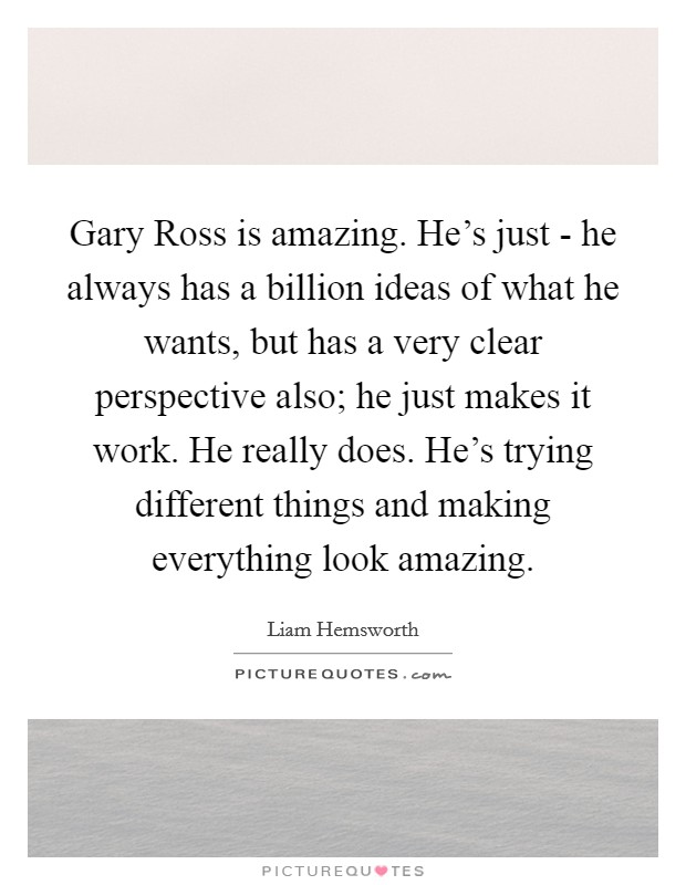 Gary Ross is amazing. He's just - he always has a billion ideas of what he wants, but has a very clear perspective also; he just makes it work. He really does. He's trying different things and making everything look amazing Picture Quote #1