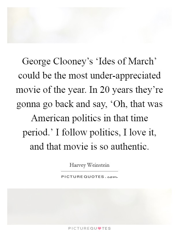George Clooney's ‘Ides of March' could be the most under-appreciated movie of the year. In 20 years they're gonna go back and say, ‘Oh, that was American politics in that time period.' I follow politics, I love it, and that movie is so authentic Picture Quote #1