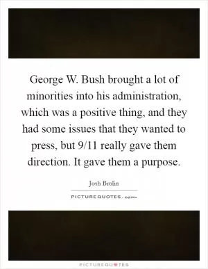 George W. Bush brought a lot of minorities into his administration, which was a positive thing, and they had some issues that they wanted to press, but 9/11 really gave them direction. It gave them a purpose Picture Quote #1