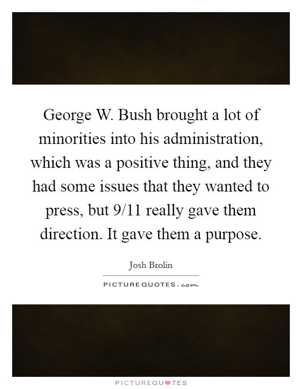 George W. Bush brought a lot of minorities into his administration, which was a positive thing, and they had some issues that they wanted to press, but 9/11 really gave them direction. It gave them a purpose Picture Quote #1