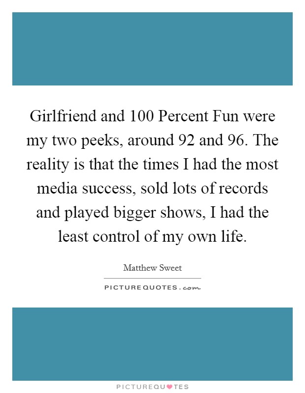 Girlfriend and 100 Percent Fun were my two peeks, around  92 and  96. The reality is that the times I had the most media success, sold lots of records and played bigger shows, I had the least control of my own life Picture Quote #1
