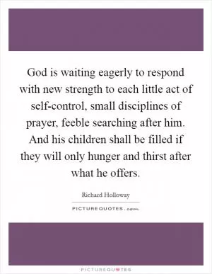 God is waiting eagerly to respond with new strength to each little act of self-control, small disciplines of prayer, feeble searching after him. And his children shall be filled if they will only hunger and thirst after what he offers Picture Quote #1