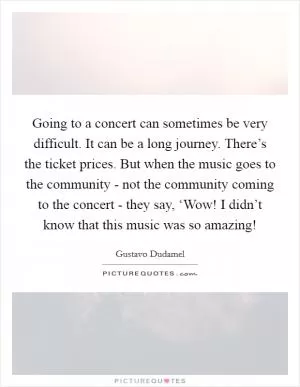 Going to a concert can sometimes be very difficult. It can be a long journey. There’s the ticket prices. But when the music goes to the community - not the community coming to the concert - they say, ‘Wow! I didn’t know that this music was so amazing! Picture Quote #1