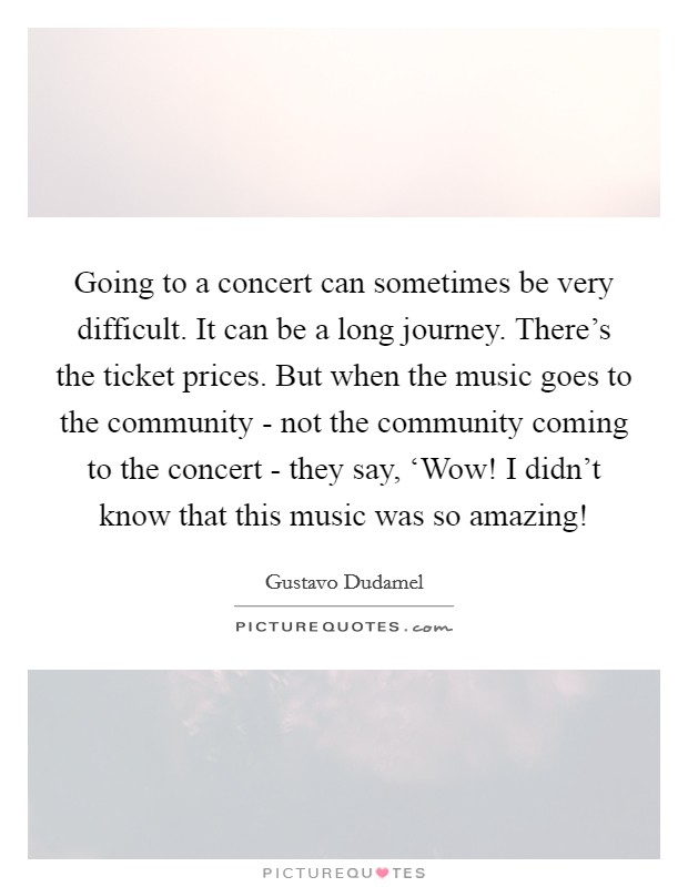 Going to a concert can sometimes be very difficult. It can be a long journey. There's the ticket prices. But when the music goes to the community - not the community coming to the concert - they say, ‘Wow! I didn't know that this music was so amazing! Picture Quote #1