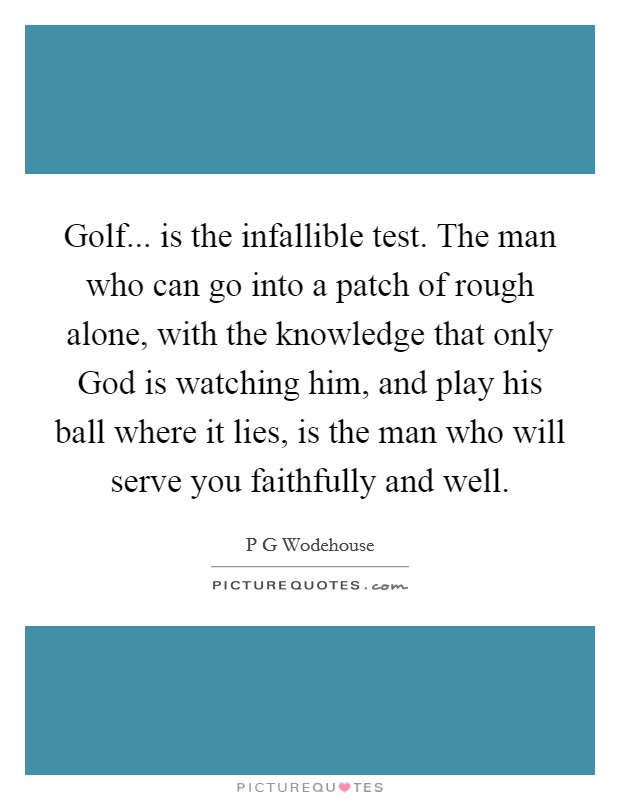 Golf... is the infallible test. The man who can go into a patch of rough alone, with the knowledge that only God is watching him, and play his ball where it lies, is the man who will serve you faithfully and well Picture Quote #1