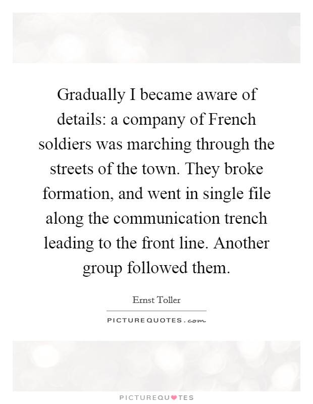 Gradually I became aware of details: a company of French soldiers was marching through the streets of the town. They broke formation, and went in single file along the communication trench leading to the front line. Another group followed them Picture Quote #1