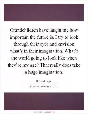 Grandchildren have taught me how important the future is. I try to look through their eyes and envision what’s in their imagination. What’s the world going to look like when they’re my age? That really does take a huge imagination Picture Quote #1