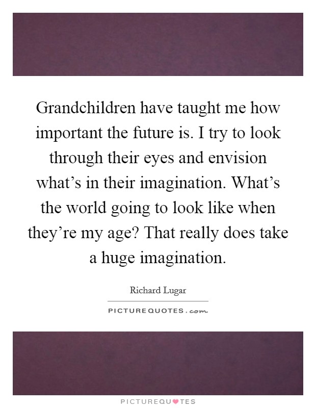 Grandchildren have taught me how important the future is. I try to look through their eyes and envision what's in their imagination. What's the world going to look like when they're my age? That really does take a huge imagination Picture Quote #1