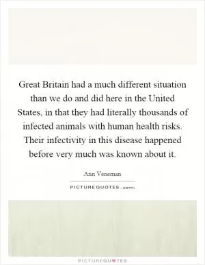 Great Britain had a much different situation than we do and did here in the United States, in that they had literally thousands of infected animals with human health risks. Their infectivity in this disease happened before very much was known about it Picture Quote #1