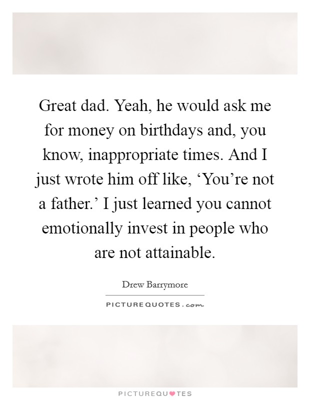Great dad. Yeah, he would ask me for money on birthdays and, you know, inappropriate times. And I just wrote him off like, ‘You’re not a father.’ I just learned you cannot emotionally invest in people who are not attainable Picture Quote #1