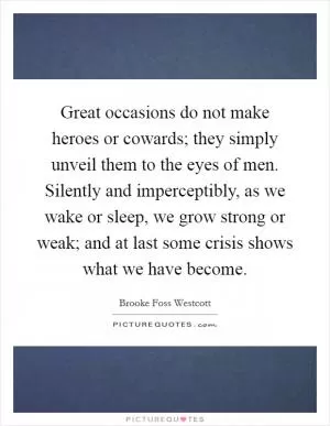 Great occasions do not make heroes or cowards; they simply unveil them to the eyes of men. Silently and imperceptibly, as we wake or sleep, we grow strong or weak; and at last some crisis shows what we have become Picture Quote #1