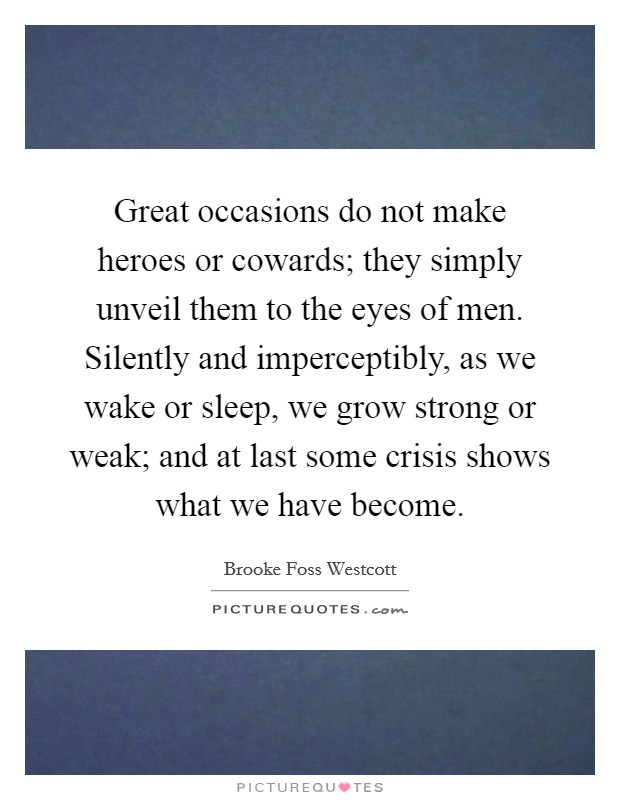 Great occasions do not make heroes or cowards; they simply unveil them to the eyes of men. Silently and imperceptibly, as we wake or sleep, we grow strong or weak; and at last some crisis shows what we have become Picture Quote #1