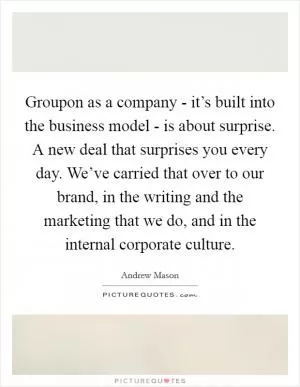 Groupon as a company - it’s built into the business model - is about surprise. A new deal that surprises you every day. We’ve carried that over to our brand, in the writing and the marketing that we do, and in the internal corporate culture Picture Quote #1