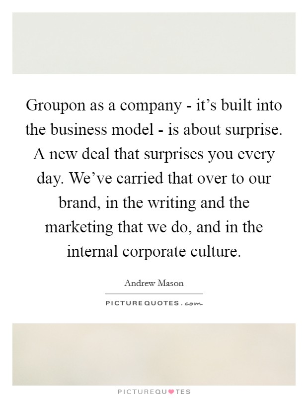 Groupon as a company - it's built into the business model - is about surprise. A new deal that surprises you every day. We've carried that over to our brand, in the writing and the marketing that we do, and in the internal corporate culture Picture Quote #1