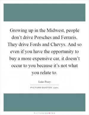 Growing up in the Midwest, people don’t drive Porsches and Ferraris. They drive Fords and Chevys. And so even if you have the opportunity to buy a more expensive car, it doesn’t occur to you because it’s not what you relate to Picture Quote #1