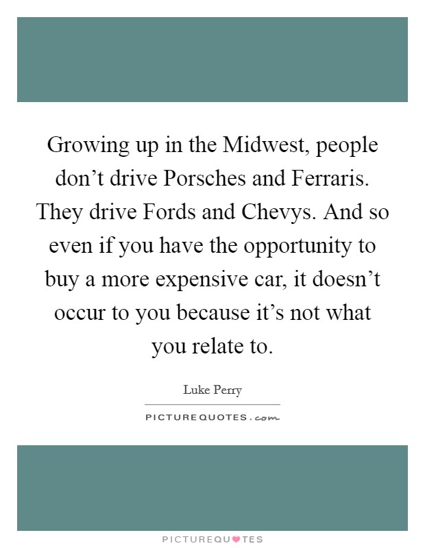 Growing up in the Midwest, people don't drive Porsches and Ferraris. They drive Fords and Chevys. And so even if you have the opportunity to buy a more expensive car, it doesn't occur to you because it's not what you relate to Picture Quote #1