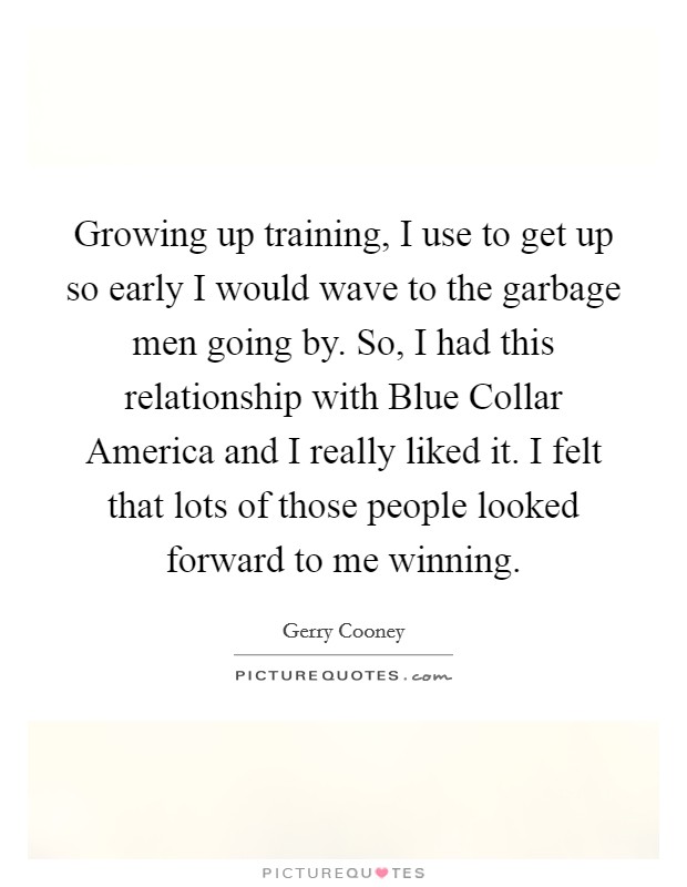 Growing up training, I use to get up so early I would wave to the garbage men going by. So, I had this relationship with Blue Collar America and I really liked it. I felt that lots of those people looked forward to me winning Picture Quote #1
