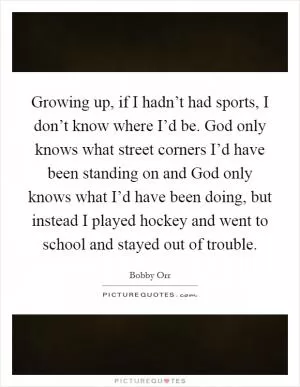 Growing up, if I hadn’t had sports, I don’t know where I’d be. God only knows what street corners I’d have been standing on and God only knows what I’d have been doing, but instead I played hockey and went to school and stayed out of trouble Picture Quote #1