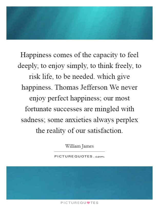 Happiness comes of the capacity to feel deeply, to enjoy simply, to think freely, to risk life, to be needed. which give happiness. Thomas Jefferson We never enjoy perfect happiness; our most fortunate successes are mingled with sadness; some anxieties always perplex the reality of our satisfaction Picture Quote #1