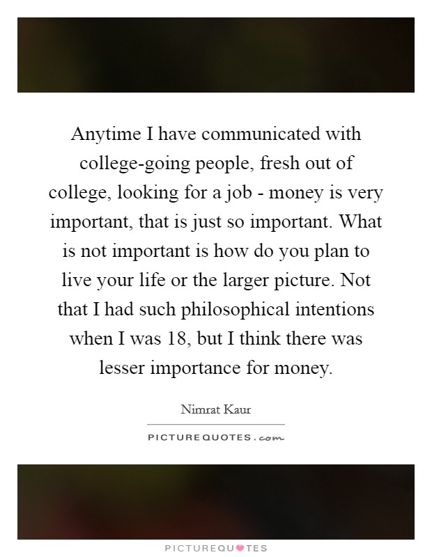 Anytime I have communicated with college-going people, fresh out of college, looking for a job - money is very important, that is just so important. What is not important is how do you plan to live your life or the larger picture. Not that I had such philosophical intentions when I was 18, but I think there was lesser importance for money Picture Quote #1