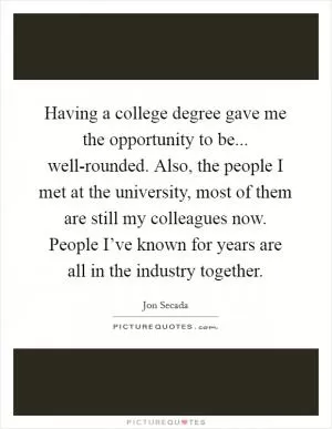 Having a college degree gave me the opportunity to be... well-rounded. Also, the people I met at the university, most of them are still my colleagues now. People I’ve known for years are all in the industry together Picture Quote #1
