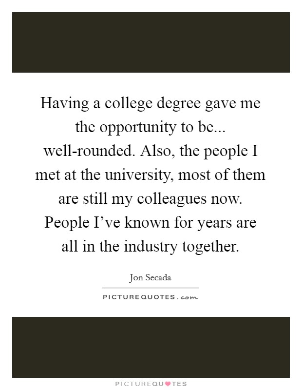 Having a college degree gave me the opportunity to be... well-rounded. Also, the people I met at the university, most of them are still my colleagues now. People I've known for years are all in the industry together Picture Quote #1