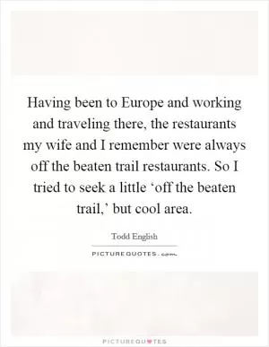 Having been to Europe and working and traveling there, the restaurants my wife and I remember were always off the beaten trail restaurants. So I tried to seek a little ‘off the beaten trail,’ but cool area Picture Quote #1