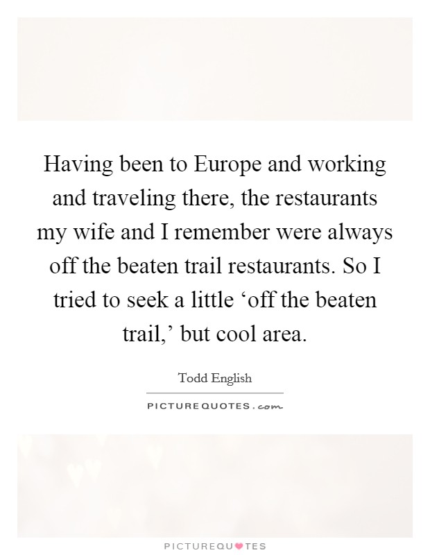 Having been to Europe and working and traveling there, the restaurants my wife and I remember were always off the beaten trail restaurants. So I tried to seek a little ‘off the beaten trail,' but cool area Picture Quote #1