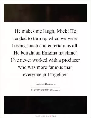 He makes me laugh, Mick! He tended to turn up when we were having lunch and entertain us all. He bought an Enigma machine! I’ve never worked with a producer who was more famous than everyone put together Picture Quote #1