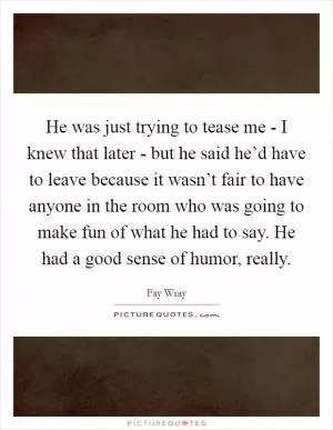 He was just trying to tease me - I knew that later - but he said he’d have to leave because it wasn’t fair to have anyone in the room who was going to make fun of what he had to say. He had a good sense of humor, really Picture Quote #1