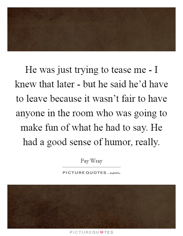 He was just trying to tease me - I knew that later - but he said he'd have to leave because it wasn't fair to have anyone in the room who was going to make fun of what he had to say. He had a good sense of humor, really Picture Quote #1