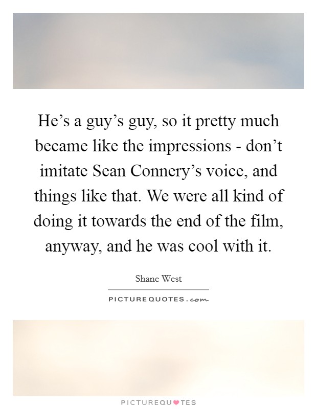 He's a guy's guy, so it pretty much became like the impressions - don't imitate Sean Connery's voice, and things like that. We were all kind of doing it towards the end of the film, anyway, and he was cool with it Picture Quote #1